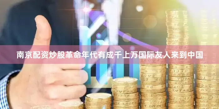 南京配资炒股革命年代有成千上万国际友人来到中国