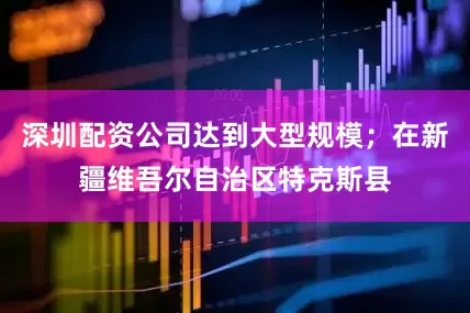 深圳配资公司达到大型规模；在新疆维吾尔自治区特克斯县