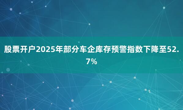 股票开户2025年部分车企库存预警指数下降至52.7%