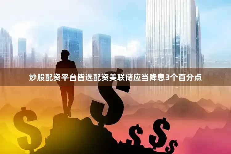 炒股配资平台皆选配资美联储应当降息3个百分点