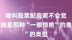 啥叫股票配资呢不会觉得她是那种“一眼惊艳”的类型