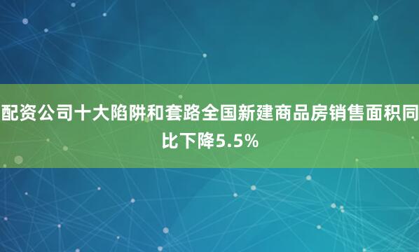 配资公司十大陷阱和套路全国新建商品房销售面积同比下降5.5%