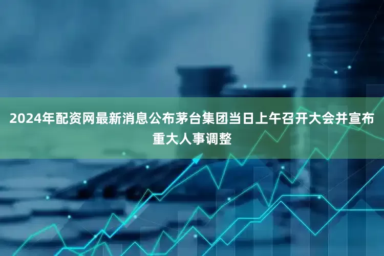 2024年配资网最新消息公布茅台集团当日上午召开大会并宣布重大人事调整