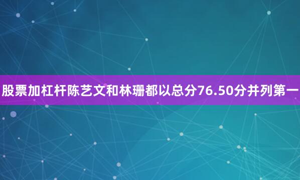 股票加杠杆陈艺文和林珊都以总分76.50分并列第一
