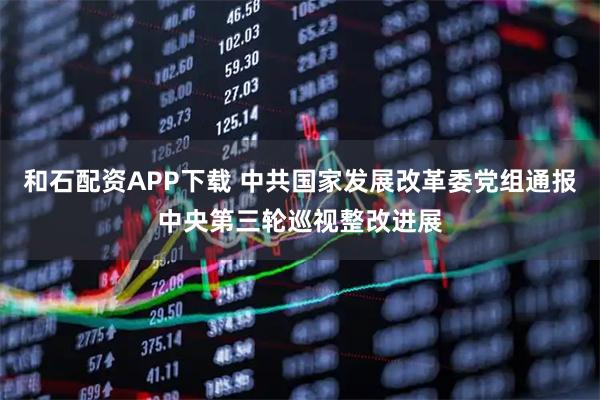 和石配资APP下载 中共国家发展改革委党组通报中央第三轮巡视整改进展