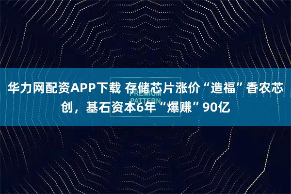 华力网配资APP下载 存储芯片涨价“造福”香农芯创，基石资本6年“爆赚”90亿