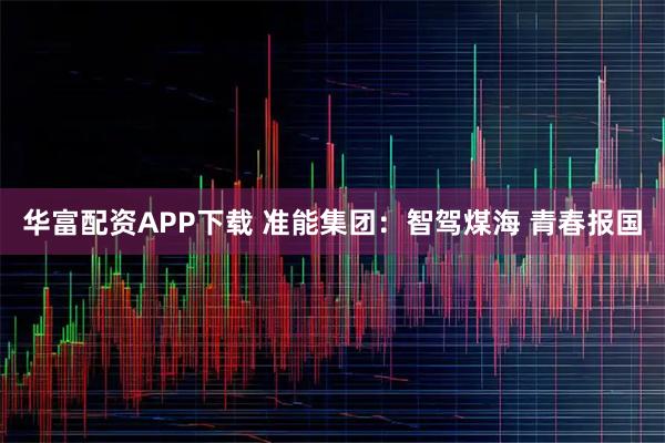 华富配资APP下载 准能集团：智驾煤海 青春报国