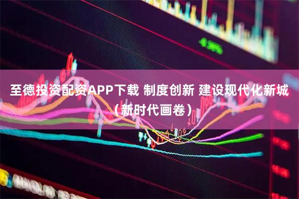 至德投资配资APP下载 制度创新 建设现代化新城（新时代画卷）