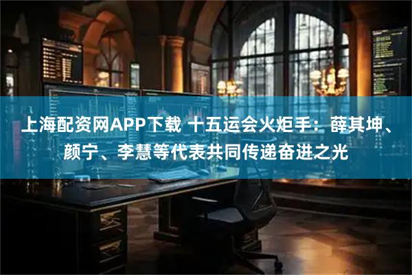 上海配资网APP下载 十五运会火炬手：薛其坤、颜宁、李慧等代表共同传递奋进之光