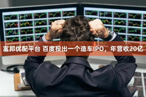 富邦优配平台 百度投出一个造车IPO，年营收20亿