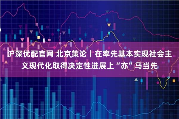 沪深优配官网 北京策论丨在率先基本实现社会主义现代化取得决定性进展上“亦”马当先