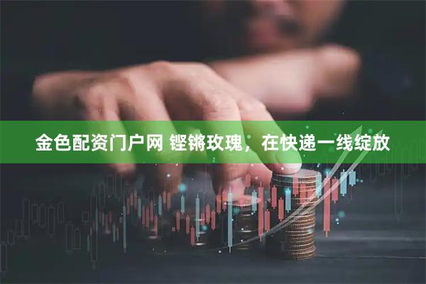 金色配资门户网 铿锵玫瑰，在快递一线绽放