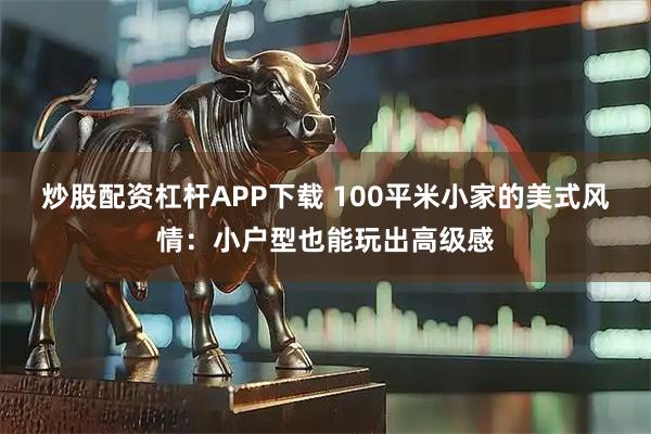 炒股配资杠杆APP下载 100平米小家的美式风情：小户型也能玩出高级感