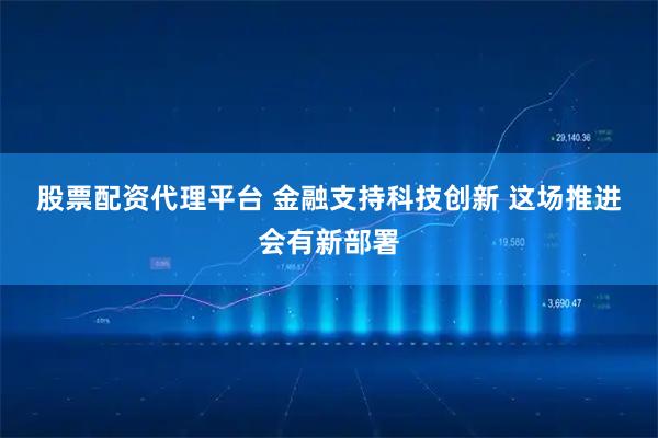 股票配资代理平台 金融支持科技创新 这场推进会有新部署