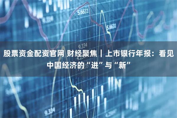 股票资金配资官网 财经聚焦｜上市银行年报：看见中国经济的“进”与“新”