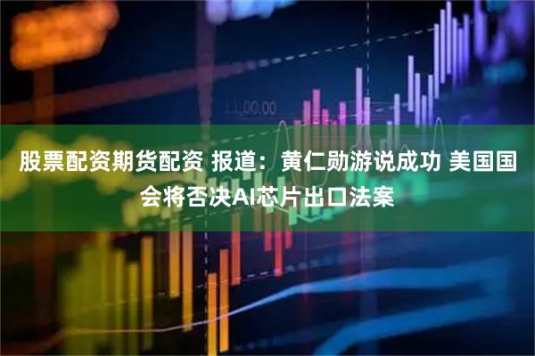 股票配资期货配资 报道：黄仁勋游说成功 美国国会将否决AI芯片出口法案