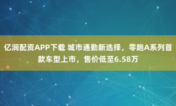 亿润配资APP下载 城市通勤新选择，零跑A系列首款车型上市，售价低至6.58万