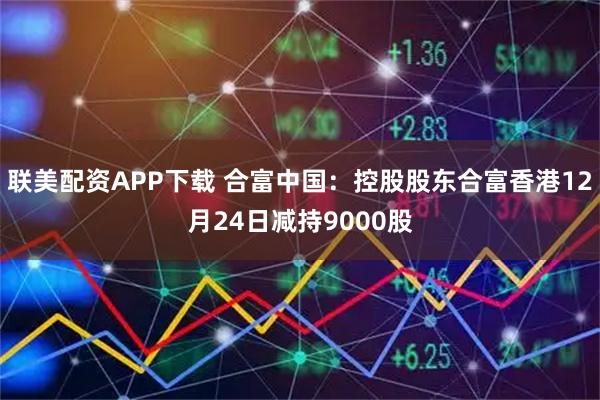 联美配资APP下载 合富中国：控股股东合富香港12月24日减持9000股