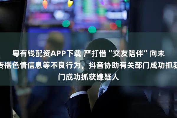 粤有钱配资APP下载 严打借“交友陪伴”向未成年人传播色情信息等不良行为，抖音协助有关部门成功抓获嫌疑人