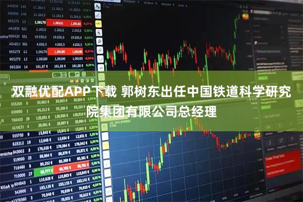 双融优配APP下载 郭树东出任中国铁道科学研究院集团有限公司总经理