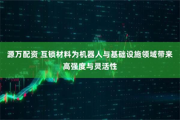 源万配资 互锁材料为机器人与基础设施领域带来高强度与灵活性