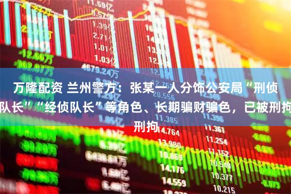 万隆配资 兰州警方：张某一人分饰公安局“刑侦队长”“经侦队长”等角色、长期骗财骗色，已被刑拘