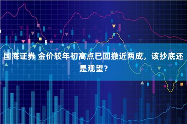 国海证券 金价较年初高点已回撤近两成，该抄底还是观望？