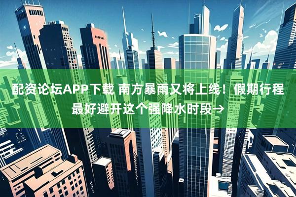 配资论坛APP下载 南方暴雨又将上线！假期行程最好避开这个强降水时段→
