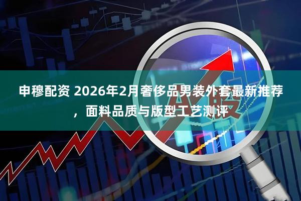 申穆配资 2026年2月奢侈品男装外套最新推荐，面料品质与版型工艺测评