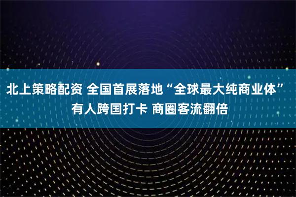 北上策略配资 全国首展落地“全球最大纯商业体”  有人跨国打卡 商圈客流翻倍