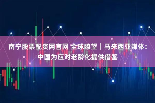 南宁股票配资网官网 全球瞭望｜马来西亚媒体：中国为应对老龄化提供借鉴