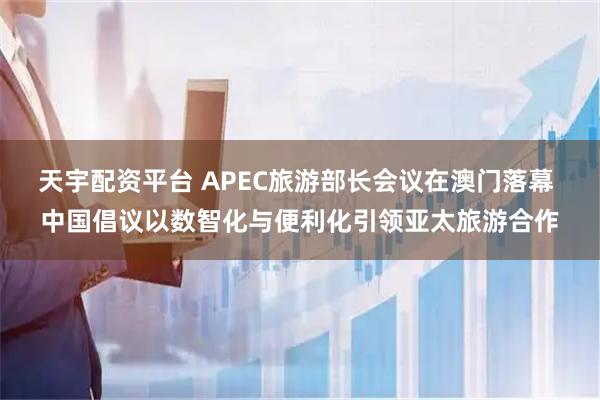 天宇配资平台 APEC旅游部长会议在澳门落幕 中国倡议以数智化与便利化引领亚太旅游合作