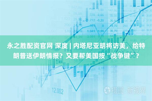 永之胜配资官网 深度 | 内塔尼亚胡将访美，给特朗普送伊朗情报？又要帮美国按“战争键”？