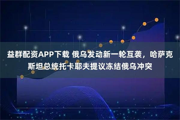 益群配资APP下载 俄乌发动新一轮互袭，哈萨克斯坦总统托卡耶夫提议冻结俄乌冲突