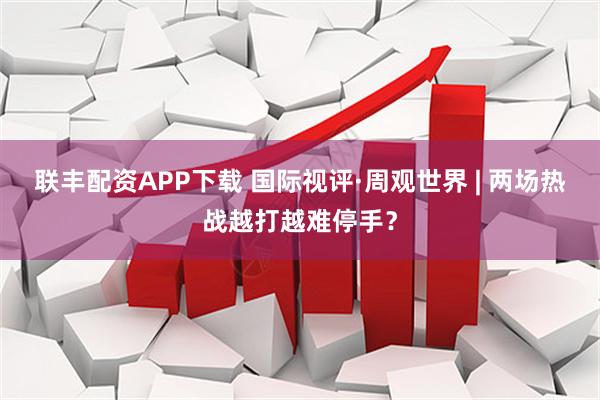 联丰配资APP下载 国际视评·周观世界 | 两场热战越打越难停手？