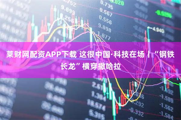 莱财网配资APP下载 这很中国·科技在场丨“钢铁长龙”横穿撒哈拉