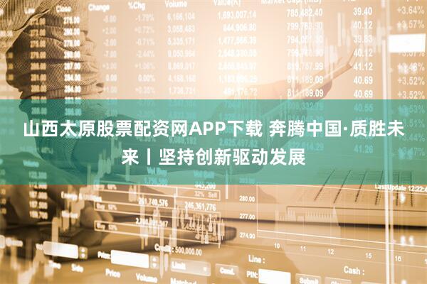 山西太原股票配资网APP下载 奔腾中国·质胜未来丨坚持创新驱动发展