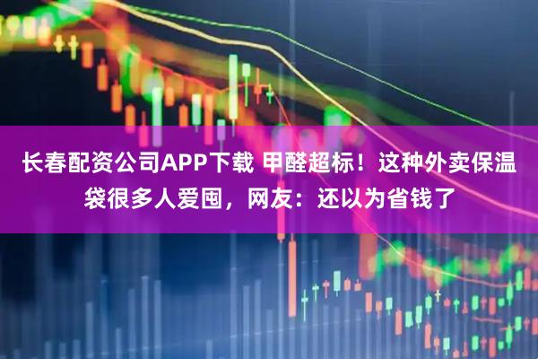 长春配资公司APP下载 甲醛超标！这种外卖保温袋很多人爱囤，网友：还以为省钱了