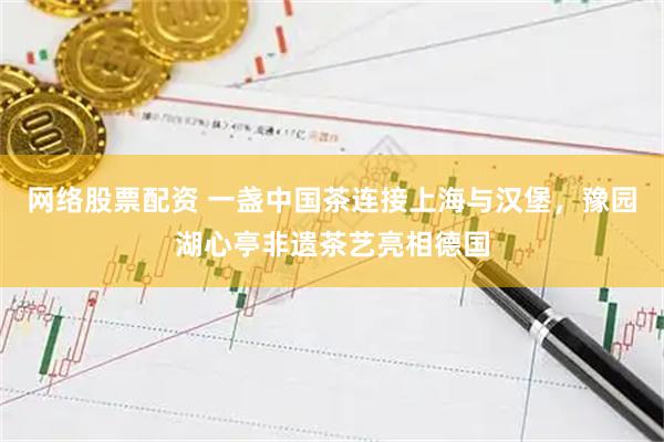 网络股票配资 一盏中国茶连接上海与汉堡，豫园湖心亭非遗茶艺亮相德国