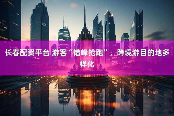 长春配资平台 游客“错峰抢跑”，跨境游目的地多样化