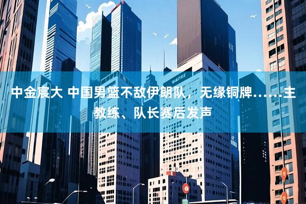 中金宸大 中国男篮不敌伊朗队，无缘铜牌……主教练、队长赛后发声